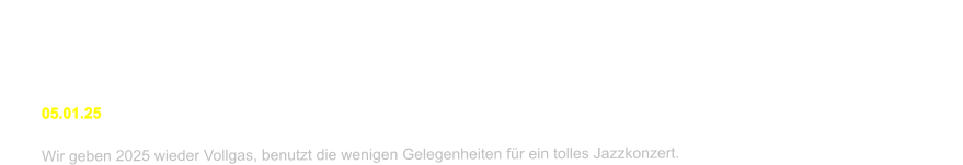 22.02.24	Jazznachmittag				Gemeindesaal			5502 Hunzenschwil	13.30		keine ntig   19.03.24	Jazz Soire Zum Schtzen	Schachenallee 39		5000 Aarau	 		19.30		keine mglich     09.08.24	Jazzkonzert im Schloss		Schlosshof				5023 Biberstein		20.00		Abendkasse  05.01.25	Neujahrskonzert Kulturverein	Kath. Kirche Peter und Paul	5612 Villmergen		16.00		freier Eintritt  Wir geben 2025 wieder Vollgas, benutzt die wenigen Gelegenheiten fr ein tolles Jazzkonzert.